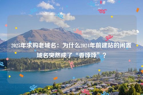 2025年求购老域名：为什么2024年前建站的闲置域名突然成了“香饽饽”？