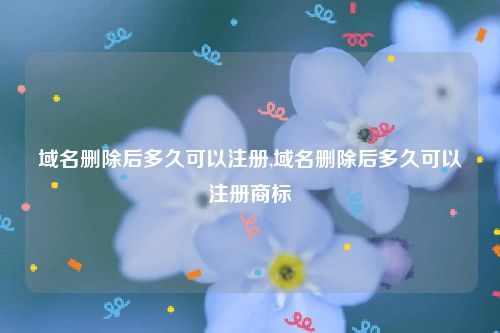 域名删除后多久可以注册,域名删除后多久可以注册商标