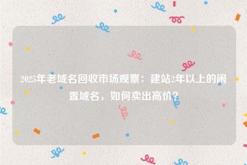 2025年老域名回收市场观察：建站2年以上的闲置域名，如何卖出高价？